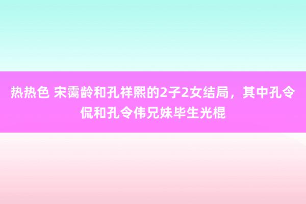 热热色 宋霭龄和孔祥熙的2子2女结局，其中孔令侃和孔令伟兄妹毕生光棍