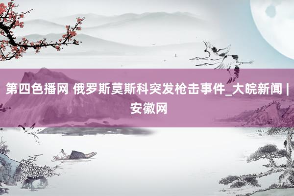 第四色播网 俄罗斯莫斯科突发枪击事件_大皖新闻 | 安徽网