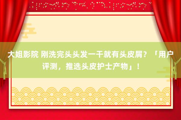 大姐影院 刚洗完头头发一干就有头皮屑？「用户评测，推选头皮护士产物」！