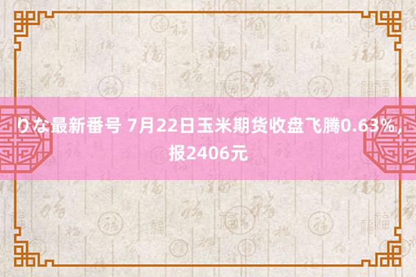 りな最新番号 7月22日玉米期货收盘飞腾0.63%，报2406元