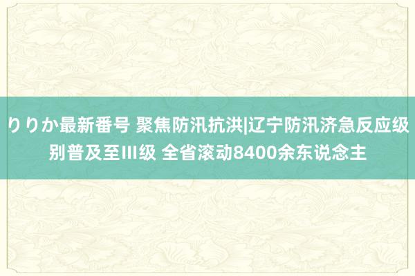 りりか最新番号 聚焦防汛抗洪|辽宁防汛济急反应级别普及至Ⅲ级 全省滚动8400余东说念主