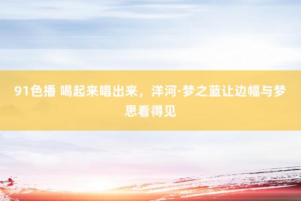 91色播 喝起来唱出来，洋河·梦之蓝让边幅与梦思看得见