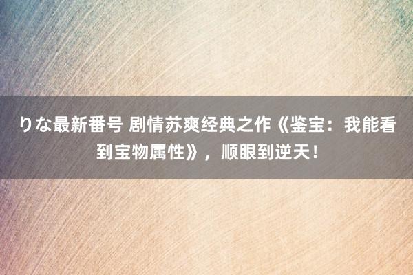 りな最新番号 剧情苏爽经典之作《鉴宝：我能看到宝物属性》，顺眼到逆天！