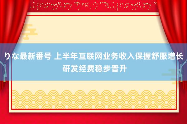 りな最新番号 上半年互联网业务收入保握舒服增长 研发经费稳步晋升