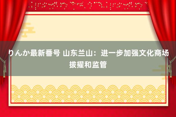 りんか最新番号 山东兰山：进一步加强文化商场拔擢和监管