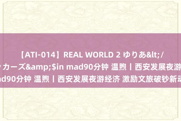 【ATI-014】REAL WORLD 2 ゆりあ</a>2004-08-26アタッカーズ&$in mad90分钟 温煦丨西安发展夜游经济 激励文旅破钞新动能