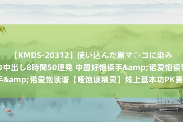 【KMDS-20312】使い込んだ黒マ○コに染み渡る息子の精液ドロドロ中出し8時間50連発 中国好饱读手&诺爱饱读谱【哑饱读精灵】线上基本功PK赛运行啦~