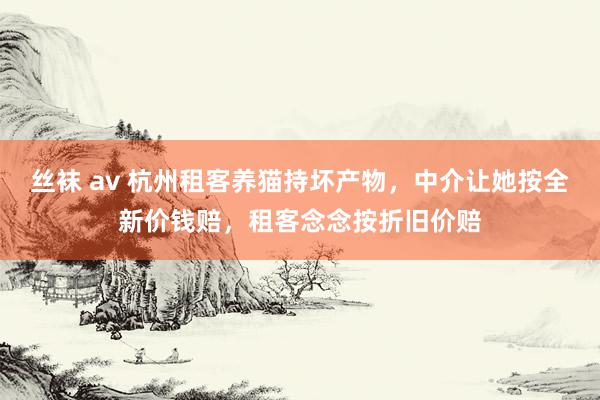 丝袜 av 杭州租客养猫持坏产物，中介让她按全新价钱赔，租客念念按折旧价赔