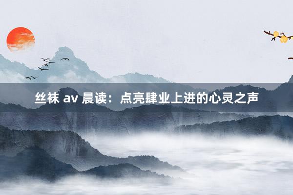 丝袜 av 晨读：点亮肆业上进的心灵之声