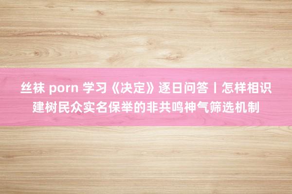 丝袜 porn 学习《决定》逐日问答丨怎样相识建树民众实名保举的非共鸣神气筛选机制