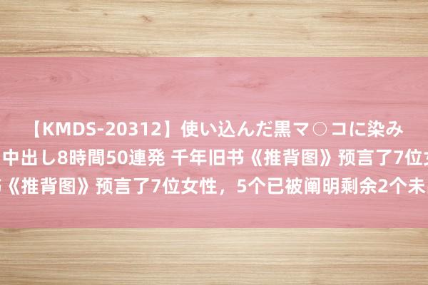 【KMDS-20312】使い込んだ黒マ○コに染み渡る息子の精液ドロドロ中出し8時間50連発 千年旧书《推背图》预言了7位女性，5个已被阐明剩余2个未出现