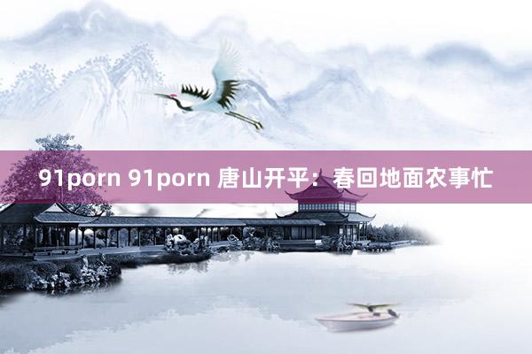 91porn 91porn 唐山开平：春回地面农事忙
