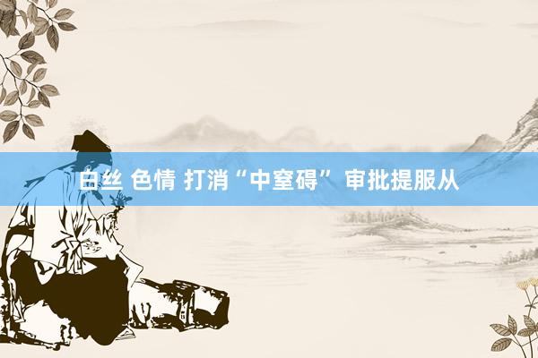 白丝 色情 打消“中窒碍” 审批提服从