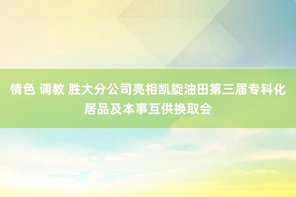 情色 调教 胜大分公司亮相凯旋油田第三届专科化居品及本事互供换取会