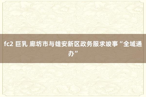 fc2 巨乳 廊坊市与雄安新区政务服求竣事“全域通办”