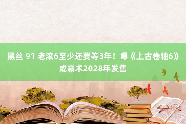 黑丝 91 老滚6至少还要等3年！曝《上古卷轴6》或霸术2028年发售