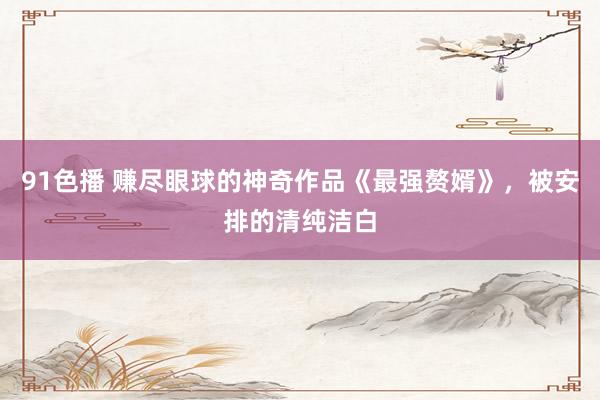 91色播 赚尽眼球的神奇作品《最强赘婿》，被安排的清纯洁白