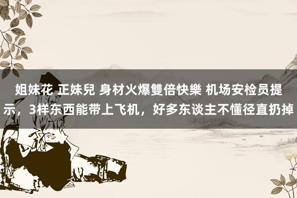 姐妹花 正妹兒 身材火爆雙倍快樂 机场安检员提示，3样东西能带上飞机，好多东谈主不懂径直扔掉