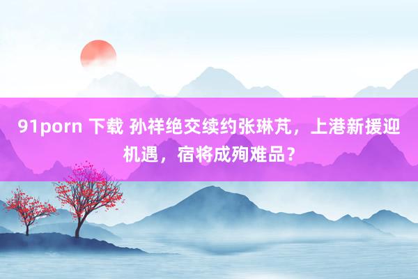 91porn 下载 孙祥绝交续约张琳芃，上港新援迎机遇，宿将成殉难品？