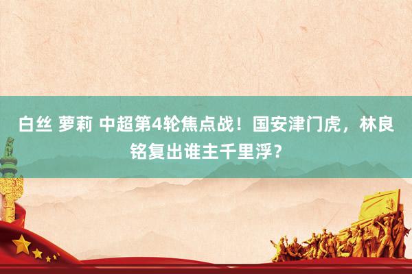 白丝 萝莉 中超第4轮焦点战！国安津门虎，林良铭复出谁主千里浮？