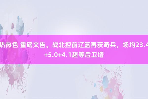 热热色 重磅文告。战北控前辽篮再获奇兵，场均23.4+5.0+4.1超等后卫增