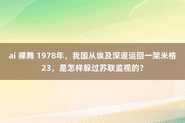 ai 裸舞 1978年，我国从埃及深邃运回一架米格23，是怎样躲过苏联监视的？