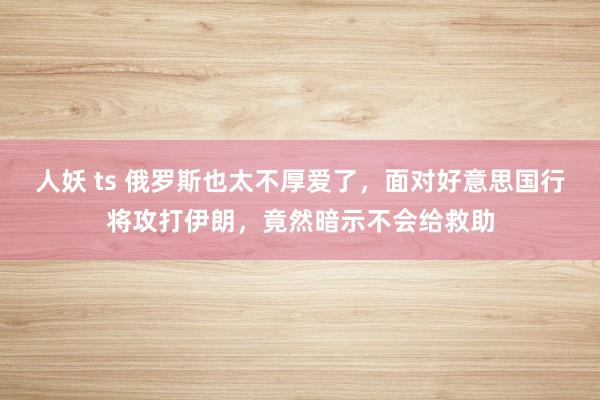 人妖 ts 俄罗斯也太不厚爱了，面对好意思国行将攻打伊朗，竟然暗示不会给救助