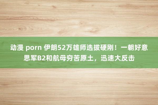 动漫 porn 伊朗52万雄师选拔硬刚！一朝好意思军B2和航母穷苦原土，迅速大反击