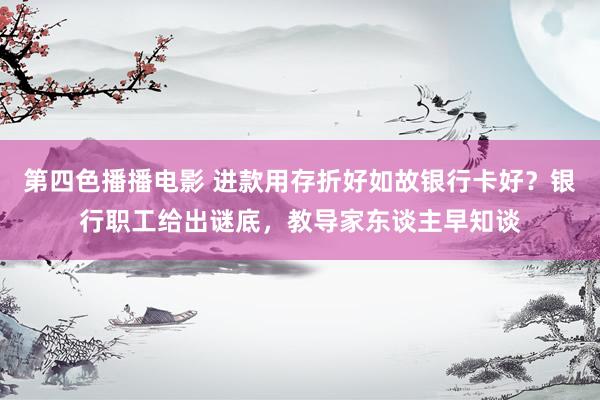 第四色播播电影 进款用存折好如故银行卡好？银行职工给出谜底，教导家东谈主早知谈