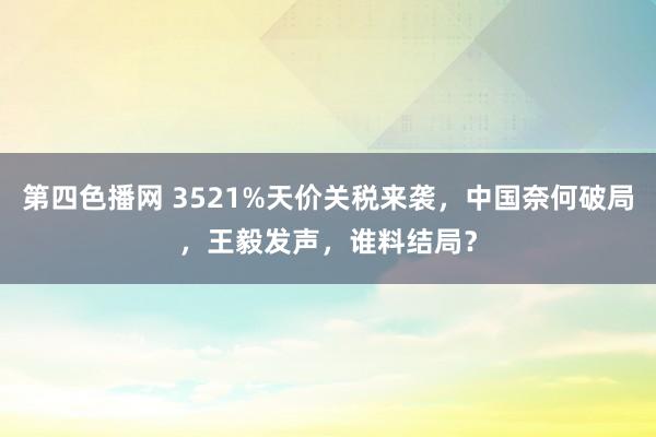第四色播网 3521%天价关税来袭，中国奈何破局，王毅发声，谁料结局？