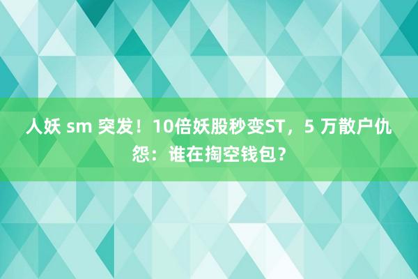 人妖 sm 突发！10倍妖股秒变ST，5 万散户仇怨：谁在掏空钱包？