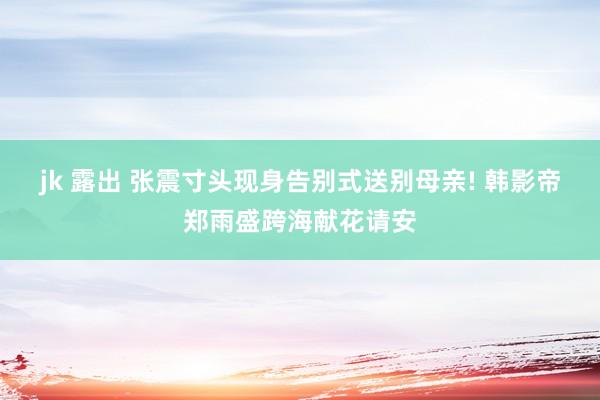 jk 露出 张震寸头现身告别式送别母亲! 韩影帝郑雨盛跨海献花请安