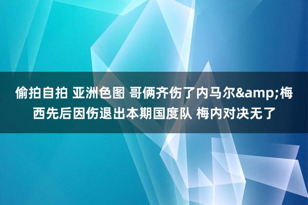 偷拍自拍 亚洲色图 哥俩齐伤了内马尔&梅西先后因伤退出本期国度队 梅内对决无了