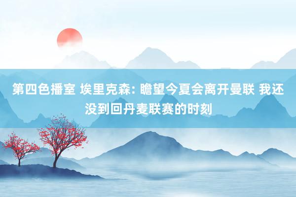 第四色播室 埃里克森: 瞻望今夏会离开曼联 我还没到回丹麦联赛的时刻