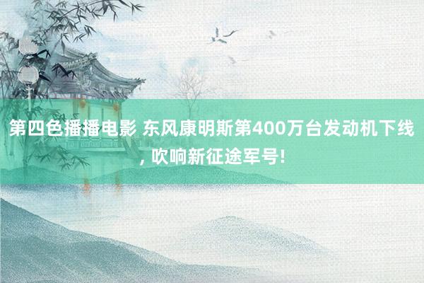 第四色播播电影 东风康明斯第400万台发动机下线, 吹响新征途军号!