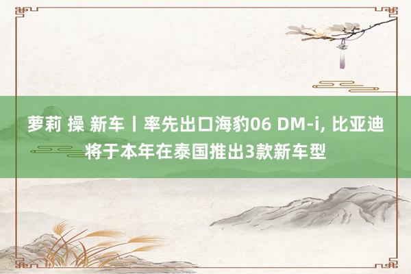 萝莉 操 新车丨率先出口海豹06 DM-i, 比亚迪将于本年在泰国推出3款新车型