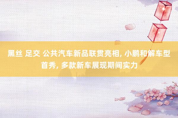 黑丝 足交 公共汽车新品联贯亮相, 小鹏和解车型首秀, 多款新车展现期间实力