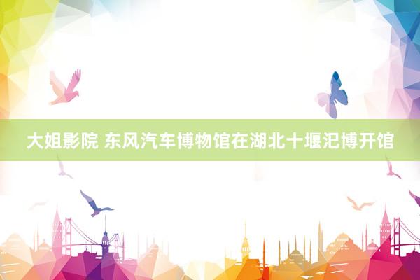大姐影院 东风汽车博物馆在湖北十堰汜博开馆