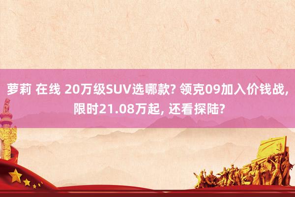 萝莉 在线 20万级SUV选哪款? 领克09加入价钱战, 限时21.08万起, 还看探陆?