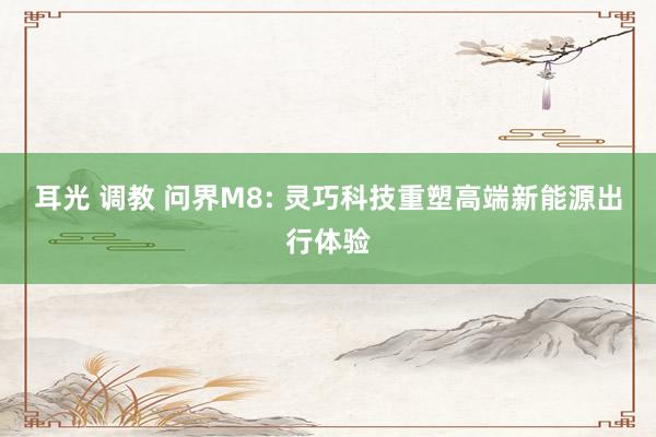 耳光 调教 问界M8: 灵巧科技重塑高端新能源出行体验