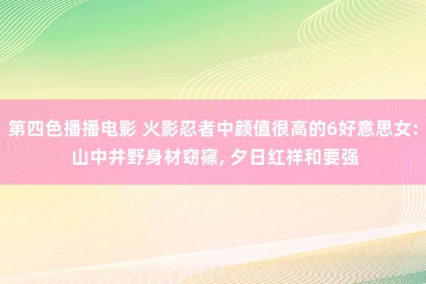 第四色播播电影 火影忍者中颜值很高的6好意思女: 山中井野身材窈窱, 夕日红祥和要强