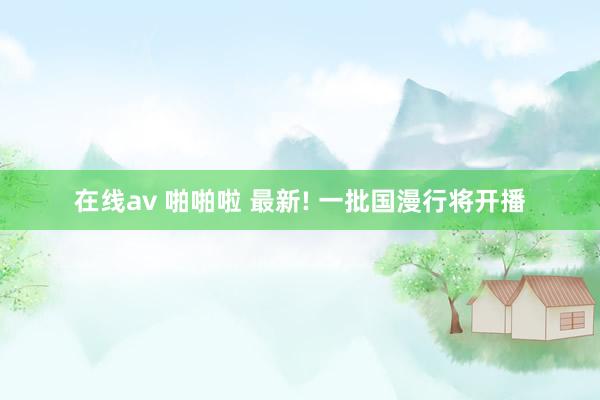 在线av 啪啪啦 最新! 一批国漫行将开播