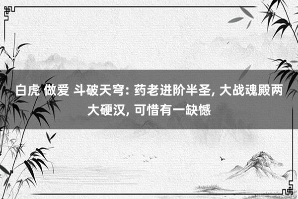 白虎 做爱 斗破天穹: 药老进阶半圣, 大战魂殿两大硬汉, 可惜有一缺憾