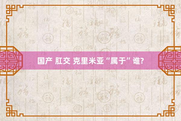 国产 肛交 克里米亚“属于”谁?