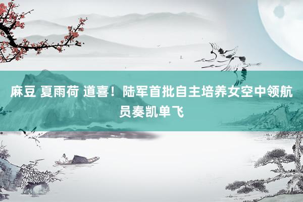 麻豆 夏雨荷 道喜！陆军首批自主培养女空中领航员奏凯单飞