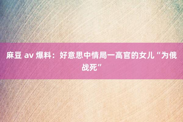 麻豆 av 爆料：好意思中情局一高官的女儿“为俄战死”